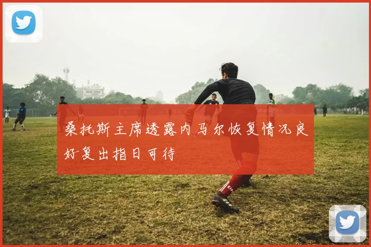 桑托斯主席透露内马尔恢复情况良好复出指日可待