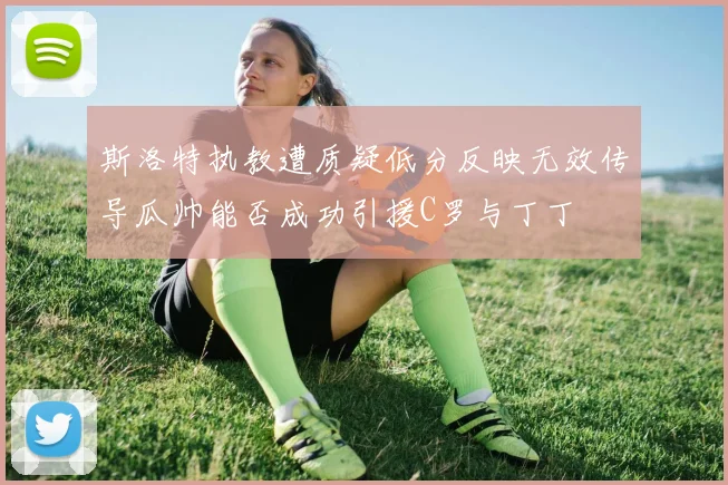 斯洛特执教遭质疑低分反映无效传导瓜帅能否成功引援C罗与丁丁