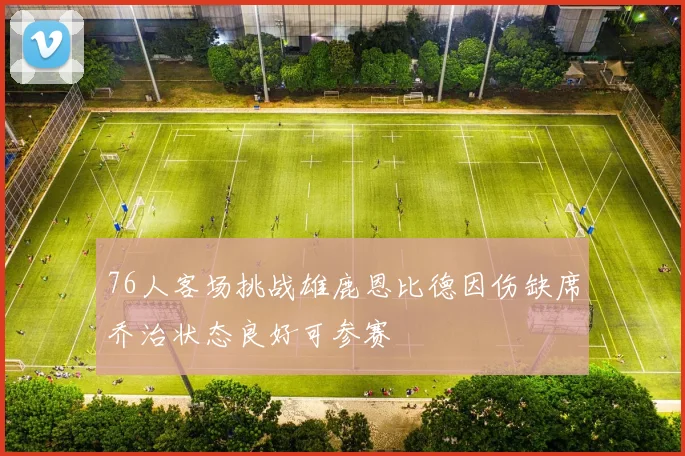 76人客场挑战雄鹿恩比德因伤缺席乔治状态良好可参赛