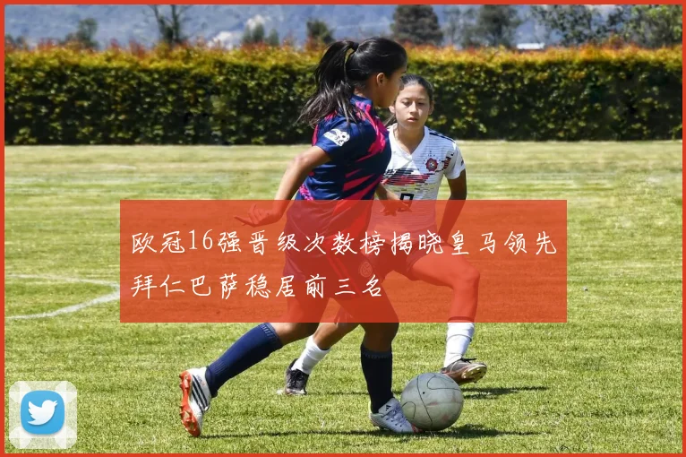 欧冠16强晋级次数榜揭晓皇马领先拜仁巴萨稳居前三名